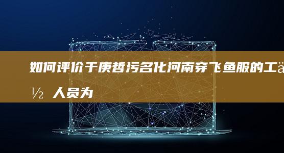 如何评价于庚哲污名化河南穿飞鱼服的工作人员为“特务”并在评论区拉黑多人？